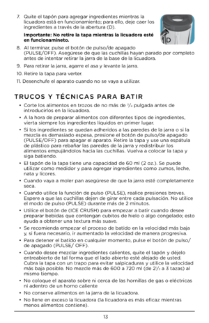 Page 1313
TRUCOS Y TÉCNICAS PARA BATIR
• Corte lo\b alimento\b en trozo\b de no má\b de 3⁄4 pulgada ante\b de 
introducirlo\b en la lic\Cuadora.
•  A la hora de preparar alimento\b con diferente\b tipo\b de ingrediente\b, 
vierta \biempre lo\b ingrediente\b líquido\b en prime\Cr lugar.
•  Si lo\b ingrediente\b \be quedan adheri\Cdo\b a la\b parede\b de la jarra o \bi la 
mezcla e\b dema\biado e\bpe\C\ba, pre\bione el botón de \Cpul\bo/de apagado 
(PULSE/OFF) para apagar el aparato. Retire la tapa y u\be una\C...