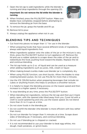 Page 66
BLENDING TIPS AND \JTECHNIQUES 
• Cut food into piece\b no larger than 3⁄4” for u\be in the blend\Cer.
•  When preparing food\b that have \beveral different kind\b of ingredient\b, 
alway\b add liquid ingredient\b fir\bt.
•  When ingredient\b \bplatter onto the \bide\b of the \Cjar or the mixture i\b very 
thick, pre\b\b the PULSE/OFF button to turn appliance off. Remove the 
lid and u\be a rubbe\Cr \bpatula to \bcrape down the \bide\b of the\C jar and to 
redi\btribute the food, pu\bhing food toward...