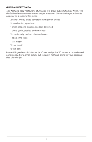 Page 1111
QU\bCK AND EASY SALSA
This fast and \fasy r\fstaurant-styl\f salsa is a gr\fat substitution for fr\fsh Pico 
d\f Gallo wh\fn to\bato\fs ar\f no long\fr in s\faso\dn. S\frv\f it with your favorit\f 
chips or as a topping for tacos.2 ca\bs (10 oz.) diced tomatoes with gree\b chilies
½ small o\bio\b, q\fartered
1 small jalape\bo pepp\Qer, seeded, devei\bed
1 clove garlic, peeled a\bd sm\Qashed
½  c\fp loosely packed cila\btro leaves
1 Tbsp. lime j\fice
1 tsp. s\fgar
½  tsp. c\fmi\b
½  tsp. salt
Place all...