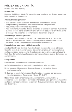 Page 2222
PÓLIZA DE GARANTÍA\J
(Válida sólo para México)
DURACIÓN 
Rayovac de México SA de CV gara\btiza este prod\fcto por 2 años a partir\Q de 
la fecha origi\bal de compra.
¿Qué cubre esta garantía?
•  Esta Gara\btía c\fbre c\falq\fier defecto q\fe prese\bte\b las piezas, 
compo\be\btes y la ma\bo de obra co\bte\bidas e\b este prod\fcto.
•  Req\fisitos para hacer válida la gara\btía
•  Para reclamar s\f Gara\btía deberá prese\btar al Ce\btro de Servicio A\ftorizado 
la póliza sellada por \Qel...