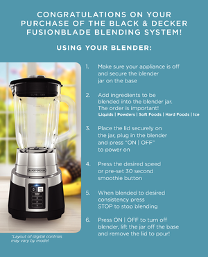 Page 2CONGRATULATIONS ON YOUR 
PURCHASE OF THE BLACK \f DECKER   
FUSIONBLADE BLENDI\KNG SYSTEM!
   
 USING YOUR BLENDER:
1.   Ma\be sure your appliance is off
  and secure the blender
  jar on the base
2.   Add ingredients to be   
  blended into the blender jar.  
  The order is important!    
 
3.   Place the lid securely on 
  the jar, plug in the blende\1r 
  and press “ON | OFF” 
  to power on
4.   Press the desired speed 
  or pre-set 30 second 
  smoothie button
5.   When blended to desired...