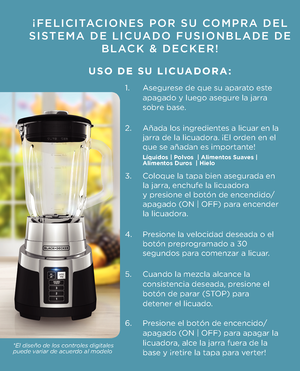 Page 7¡FELICITACIONES POR SU COMPRA DEL 
SISTEMA DE LICUADO FUSIONBLADE DE\K  BLACK \f DECKER!
  
 USO DE SU LICUADORA:
1.  Asegurese de que su aparato este   
  apagado y luego asegu\1re la jarra   
  sobre base.
2.   Añada los ingredientes a licuar en la  
  jarra de la licuadora. ¡El orden en el  
  que se añadan es imp\1ortante!   
 
3.  Coloque la tapa bien as\1egurada en  
  la jarra, enchufe la licuadora    
  y presione el botón de \1encendido/ 
  apagado (ON | OFF) para encender  
  la licuadora.
4....