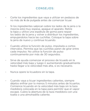 Page 10- Corte los ingredientes que vaya a utilizar en pedaz\1os de  
  no más de ¾  de pulgada antes de comenzar licuar. 
- Si los ingredientes salpican sobre los lados de la jarr\1a o la  
  mezcla está muy espesa, apagu\1e el aparato. Retire    
  la tapa y utilice una espátula de go\1ma para raspar    
  los lados de la jarra y volver a distribuir los ingredientes,  
  empujandolos hacia las\1 cuchillas. Coloque la tapa sobre   
  la jarra de nuevo y continue licuando.
 
- Cuando utilice la función de...