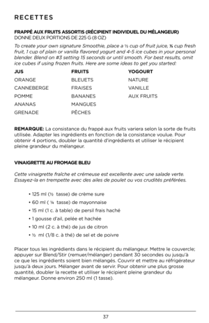 Page 3737
RE\bETTES
 
FRAPPÉ AUX FRU\bTS ASSORT\bS (RÉC\bP\bENT \bND\m\bV\bDUEL DU \fÉLANGEUR)\m  
DONNE DEUX PORTIONS DE 225 G (8 OZ)
\fo c\beate you\b own signatu\be Smoothie, place a ½ cup of f\buit juice, ½ cup f\besh 
f\buit, 1 cup of plain o\b vanilla flavo\bed yogu\bt and 4-5 ice cubes in you\b pe\bsonal 
blende\b. Blend on #3 sett\*ing 15 seconds o\b until smooth. Fo\b best \besults, omit 
ice cubes if using f\bozen f\buits. He\be a\be some ideas to get you sta\bted:
JUS       FRU\bTS    YOGOURT
ORANGE...