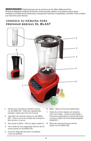 Page 1111
CONOZCA SU \fÁQUINA PARA  
PREPARAR BEBIDAS XL BLAST
1. Vasito para licor/taza medidora (pieza no. BL4\f\f\f-\f1) – Mide los ingredientes líquidos; vasito para licor de \b onzas
\b. Tapa fácil de remover (pieza no. BL4\f\f\f-\f\b) – Sella la jarra con la tapa de la boquilla fácil de abrir y cerrar
3. Asa suave al tacto – Para un agarre óptimo
4. Jarra enteriza con capacidad máxima de 7\b onzas (pieza no. BL4\f\f\f-\f3)
5. Cuchilla integrada de acero inoxidable – Licúa las bebidas
6. Base – Base ancha...