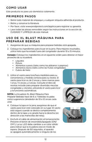 Page 121\b
PRI\fEROS PASOS
• Retire todo material de empaque y\4 cualquier etiquet\4a adherida al producto.
• Retire y conserve la literatura.
• Por favor, visite www.prodprotect.com/applica para registrar su garantía.
• Lave todas las piezas removibles según las i\4nstrucciones en la sección de 
CUIDADO Y LIMPIEZA de \4este manual.
CO\fO USAR
Este producto es para uso doméstico solamente.
USO DE XL BLAST \fÁQUINA PARA  
PREPARAR BEBIDAS 
1.   Asegúrese de que su máqu\4ina para preparar bebidas está apagada....