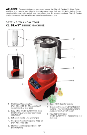 Page 33
GETTING TO KNOW YOUR 
XL BLAST DRINK MACHINE
WELCOME! Congratulations on your purchase of the Black & Decker XL Blast Drink Machine! You can use your blender to make awesomely delicious drinks including frozen blends, chilled cocktails and all your party favorites.  To learn more about Black & Decker products, please visit www.blackanddeckerappliances.com 
1. Shot Glass/Measuring Cup  (Part # BL4\f\f\f-\f1)  Measures liquid ingredients; 2 oz shot glass 
\b. Easy-off lid (Part # BL4\f\f\f-\f\b) \feals...