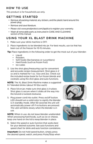 Page 44
GETTING STARTED
•  Remove all packing material, any stickers, and the plastic band around the   power plug.  
•  Remove and save literature.
•  Please visit www.prodprotect.com/applica to register your warranty.
•  Wash all removable parts as instructed in CARE AND CLE\4ANING   section of this manu\4al.  
HOW TO USE
This product is for household use only\4.
USING YOUR XL BLAST DRINK \fACHINE 
1.   Make sure your drink machine i\4s OFF.
\b. Place ingredients to be blended into jar. For best results, use...