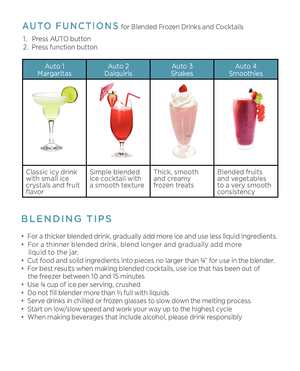 Page 3BLENDING TIPS
AUTO FUNCTIONS for \blended Frozen Drinks and Cocktails
•  For a thicker blended drink, gradually add more ice and use less liquid ingredients. 
•  For a thinner blended drink, blend longer and gradually add more 
     liquid to the jar.
•  Cut food and solid ingredients into pieces no larger than ¾ ” for use in the blender. 
•  For best results when making blended cocktails, use ice that has been out of 
     the freezer between 10 and 15 minutes
•  Use ¾  cup of ice per serving, crushed...