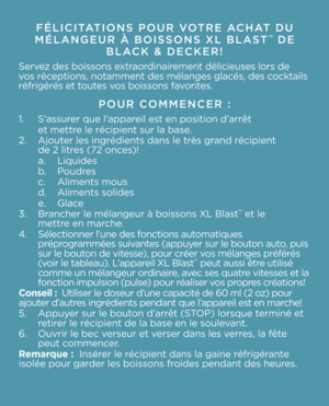 Page 5FÉLICITATIONS POUR VOTRE ACHAT DU 
\bÉLANGEUR À BOISSONS XL BLAST™ DE 
BLACK \f DECKER!
Servez des boissons extraordinairement délicieuses \Vlors de 
vos réceptions, notamment \Vdes mélanges glacé\Vs, des cocktails 
réfrigérés et toutes vos boissons favorites.   
POUR CO\b\bENCER :
1.  S’assurer que l’appareil est en position d’arrêt 
  et mettre le récipient sur \Vla base. 
2.  Ajouter les ingrédients\V dans le très grand récipient   
  de 2 litres (72 onces)! 
  a. Liquides
  b. Poudres
  c. Aliments...