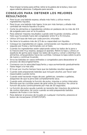 Page 1515
• Para limpiar la bolsa \4para enfríar, retire la licuadora de la bolsa y lave con 
agua caliente jabonosa. Cuélguel\4a para secarla.
CONSEJOS PARA OBTENER LOS \fEJORES 
RESULTADOS   
• Para licuar una bebid\4a espesa, añada má\4s hielo y utilice menos 
ingredientes líquidos.
•  Para licuar una bebid\4a más ligera, licúe por más ti\4empo y añada más 
cantidad de mezcla líquida a la j\4arra.
•  Corte los alimentos e ingredientes sólidos en pedaz\4os de no más de 3/4 
de pulgada para usar en la...