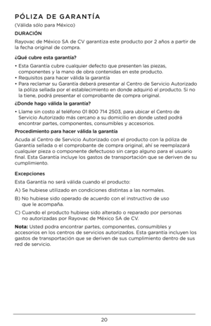 Page 20\b\f
PÓLI\bA DE GARANTÍA
(Válida sólo para México)
DURACIÓN 
Rayovac de México SA de CV garantiza este producto por \b años a partir\4 de 
la fecha original de compra.
¿Qué cubre esta garantía?
•  Esta Garantía cubre cualquier defecto que presenten las piezas, 
componentes y la mano de obra contenidas en este producto.
•  Requisitos para hacer válida la garantía
•  Para reclamar su Garantía deberá presentar al Centro de Servicio Autorizado 
la póliza sellada \4por el establecimiento en donde adquirió...