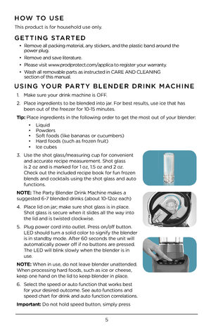 Page 55
GETTING STARTED
•  Remove all packing material, any stickers, and the plastic band around the    
power plug.  
•   Remove and save literature.
•   Please visit www.prodprotect.com/applica to register your warranty.
•   Wash all removable parts as instructed in CARE AND CLE\4ANING    
section of this manu\4al.  
HOW TO USE
This product is for household use only\4.
USING YOUR PARTY BLENDER DRINK \fA\HCHINE 
1.   Make sure your drink machine i\4s OFF.
\b.  Place ingredients to be blended into jar. For...