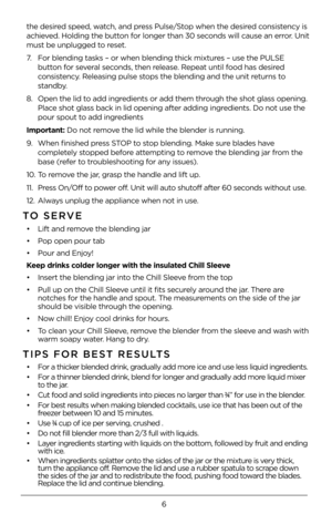 Page 66
the desired speed, watch, and press Pulse/Stop when the desired consistency is 
achieved. Holding the button for longer than 3\f seconds will cause an error. Unit 
must be unplugged to reset. 
7. For blending tasks –\4 or when blending t\4hick mixtures – use the PULSE\4 
button for several seconds, then release. Repeat until food has desired 
consistency. Releasing pulse stops the blending an\4d the unit returns to 
standby. 
8.  Open the lid to add ingredients or add them\4 through the shot glass...