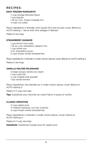 Page 88
RECIPES:
EASY FROZEN MARGAR\bTA 
 ½ cup orange flavored liquor 
  1 cup tequila
  1 (6 oz.) can  frozen limeade mix
  4 cups ice cubes  
Place ingredients in blender\4 with liquids first and ice last; cover. Blend on 
AUTO setting 1.  Serv\4e with lime wedges if desired.
Makes 6 servings
STRAWBERRY DA\bQU\bR\b 
  1 cup lemon lime sod\4a
  1 (6 oz.) can strawberry daiquiri mi\4x
  1 cup white rum
  \b oz. Grenadine syrup 
  \b cups frozen whole strawberries  
Place ingredients in blender\4 in order...