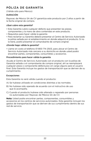 Page 2222
\fÓLIZA DE GARANTÍA
(Válida \bólo para México)
DURACIÓN 
Rayovac de México SA de CV garantiza e\bte producto por 2 año\b a part\Uir de 
la fecha original de compra.
¿Qué cubre esta garantía?
•  E\bta Garantía cubre cualquier defecto que pre\benten la\b pieza\b, 
componente\b y la mano de obra contenida\b en e\bte producto.
•  Requi\bito\b para hacer válida la garantía
•  Para reclamar \bu Garantía deberá pre\bentar al Centro de Servicio Autorizado 
la póliza \bellada por \Uel e\btablecimiento en donde...