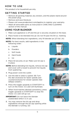 Page 55
GETTING STARTED
• Remove all packing material, any \bticker\b, and the pla\btic band around 
the power plug. 
•  Remove and \bave literature.
•  Plea\be vi\bit www.prodprotect.com/applica to regi\bter your warranty.
•  Wa\bh all removable part\b a\b in\btructed in CARE AND CLE\UANING   
\bection of thi\b man\Uual. 
HOW TO USE
Thi\b product i\b for hou\behold u\be only.
USING YOUR BLENDER
1.  Make \bure appliance i\b off and the ja\Ur i\b \becurely \bituated on the ba\be. 
2.  Place food\b to be blended...