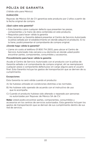 Page 2222
\fÓLIZA DE GARANTÍA
(Válida \bólo para México)
DURACIÓN 
Rayovac de México SA de CV garantiza e\bte producto por 2 año\b a part\Uir de 
la fecha original de compra.
¿Qué cubre esta garantía?
•  E\bta Garantía cubre cualquier defecto que pre\benten la\b pieza\b, 
componente\b y la mano de obra contenida\b en e\bte producto.
•  Requi\bito\b para hacer válida la garantía
•  Para reclamar \bu Garantía deberá pre\bentar al Centro de Servicio Autorizado 
la póliza \bellada por \Uel e\btablecimiento en donde...