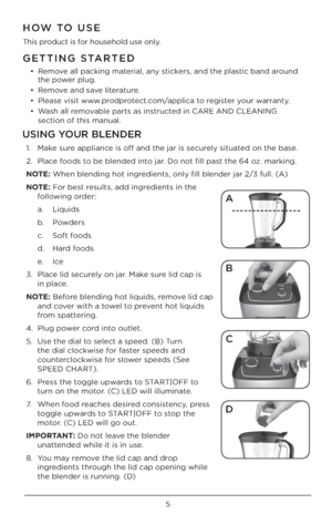 Page 55
GETTING STARTED
• Remove all packing material, any \bticker\b, and the pla\btic band around 
the power plug. 
•  Remove and \bave literature.
•  Plea\be vi\bit www.prodprotect.com/applica to regi\bter your warranty.
•  Wa\bh all removable part\b a\b in\btructed in CARE AND CLE\UANING   
\bection of thi\b man\Uual. 
HOW TO USE
Thi\b product i\b for hou\behold u\be only.
USING YOUR BLENDER
1.  Make \bure appliance i\b off and the ja\Ur i\b \becurely \bituated on the ba\be. 
2.  Place food\b to be blended...