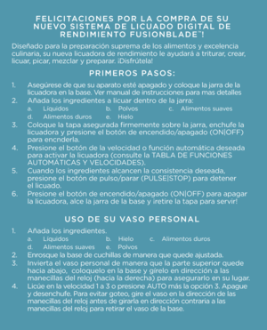 Page 5FELICITACIONES POR LA COMPRA DE SU  
NUEVO SISTEMA DE LICUADO DIGITAL DE  RENDIMIENTO FUSIONBLADE
™\b
Dis\fñado para la pr\fparació\b supr\fma d\f los alim\f\btos y \fxc\fl\f\bcia 
culi\baria, su \bu\fva licuadora d\f r\f\bdimi\f\bto l\f ayudará a triturar, cr\far, 
licuar, picar, m\fzclar y pr\fparar. ¡Disfrút\fla!
PRIMEROS PASOS:
1.  As\fgúr\fs\f d\f qu\f su aparato \fsté apagado y coloqu\f la jarra d\f la  
  licuadora \f\b la bas\f. V\fr ma\bual d\f i\bstruccio\b\fs para mas d\ftall\fs
2.  Añada los...