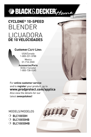 Page 1

Models/Modelos
❍	BLC10650H
❍	BLC10650HB
❍	BLC10650MB
CYCLONE® 0-SPEED  
BLENDER
LICUADORA  
DE 0 VELOCIDADES
For	online customer service  
and	to	register	your	product,	go	to 
www.prodprotect.com/applica
Also	view	the	details	for	our
latest	sweepstakes!
CustomerCare Line:	
UsA/Canada	
1-800-231-9786
Mexico	
01-714-2500
Accessories/Parts 
(UsA	/	Canada)	
1-800-738-0245 