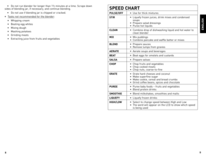 Page 5
8
9

ENGLISH
SPEEd CHART
PULSE/OFF•	 Use	
for	thick	 mixtures
STIR •	
liquefy	 frozen	juices,	 drink	mixes	 and	condensed	
soups
•	 Prepare	 salad	dressings
•	 Puree	 hot	liquids
CLEAN •	 Combine	
drop	of	dishwashing	 liquid	and	hot	water	 to	
clean	 blender
MIX •	 Mix	
puddings
•	 Combine	 pancake	and	waffle	 batter	or	mixes
BLENd •	 Prepare	
sauces
•	 Remove	 lumps	from	gravies
AERATE •	 Aerate	
soups	and	beverages
BEAT •	 Beat	
eggs	for	omelets	 and	custards
SALSA •	 Prepare	
salsas
CHOP •	 Chop...