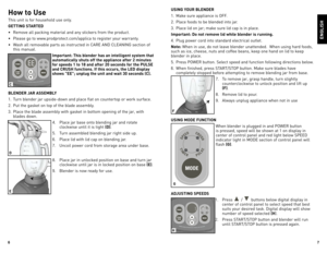 Page 4
6
7

USING YOUR BLENDER
1.	 Make	sure	appliance	 is	oFF.
2.	 Place	 foods	to	be	 blended	 into	jar.		
3.	 Place	 lid	on	jar;	 make	 sure	lid	cap	 is	in	 place.
Important: Do not remove lid while blender is running.
4.	 Plug	 power	cord	into	standard	 electrical	 outlet.
Note:	When	 in	use,	 do	not	 leave	 blender	 unattended.		 When	using	hard	foods,	
such	 as	ice,	 cheese,	 nuts	and	coffee	 beans,	 keep	one	hand	 on	lid	 to	keep	
blender	 in	place.
5.	 Press	 PoWeR	 button.	 Select	speed	and	function...