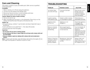 Page 7



Care and Cleaning
This	product	 contains	 no	user	 serviceable	 parts.	Refer	service	 to	qualified	
service	 personnel.
CLEANING
1.	 Before	 cleaning,	turn	off	and	 unplug	 the	appliance.
2.	 lift	 the	jar	by	the	 handle	 off	the	 blender	 base.
3.	 Remove	 jar	base	 by	turning	 it	counterclockwise	 until	loose.
4.	 Remove	 the	gasket	 and	the	blade	 assembly.
Caution: Blades are sharp, handle carefully.
5.	 Remove	 lid	and	 lid	cap.
6.	 Wash	 removable	 parts	by	hand	 or	in	the...