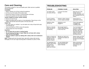 Page 14Care and Cleaning
This product contains no user serviceable parts. Refer service to qualified 
service personnel.
CLEANING
1. Before cleaning, turn off and unplug the appliance.
2.  Lift the jar by the handle off the power base.
3.  Remove jar base by turning it counterclockwise until loose.
4.  Remove the gasket and the blade assembly.
Caution: Blades are sharp, handle carefully.
5.  Remove lid and lid cap.
6.  Wash removable parts by hand or in the dishwasher. Place the jar on the 
bottom rack and the...