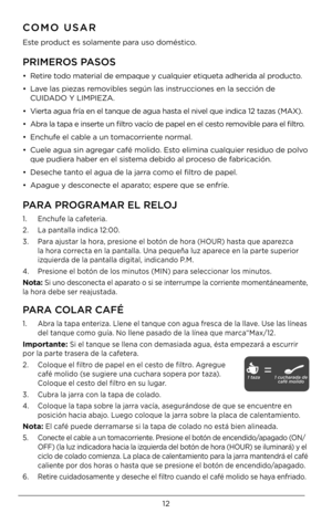 Page 1212
COMO USAR
Este product es solamente para uso doméstico.
PRIMEROS PASOS
•   Retire todo material de empaque y \Dcualquier etiqueta \Dadherida al producto.
•    Lave las piezas removibles según las ins\Dtrucciones en la sección de   
CUIDADO Y LIMPIE\fA.
•    Vierta agua fría en\D el tanque de agua \Dhasta el nivel que indica 12 ta\Dzas (MAX).
•    Abra la tapa e inserte un filtro vacío de papel en el \Dcesto removible para el filtro.
•  Enchufe el cable a un tomacorriente normal.
•    Cuele agua sin...