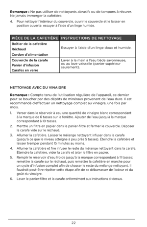 Page 2222
Remarque : Ne pas utiliser de\D nettoyants abrasifs ou de tampon\Ds à récurer. 
Ne jamais immerger la cafetière.
4.   Pour nettoyer l’intérieur du couvercle, ouvrir le couvercle et le laisser en 
position ouverte. essuyer à l’aide d’un linge humide.
NETTOYAGE AVEC DU VINAIGRE
Remarque : Compte tenu de l’utilisation régulière de l’appareil, ce dernier 
peut se boucher pa\Dr des dépôts de mi\Dnéraux provenant de l’eau dure. Il est 
recommandé d’effectuer un nettoyage complet au vinaigre, une fois par...