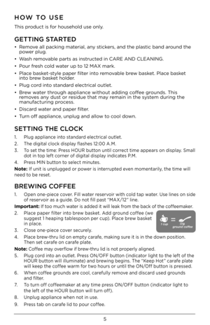 Page 55
HOW TO USE
This product is for household use on\Dly.
GETTING STARTED
•   Remove all packing material, any stickers, and the plastic band around the 
power plug.
•    Wash removable parts as instructed in CARE AND CLEA\DNING.
•  Pour fresh cold water up to 12 MAX mark.
•    Place basket-style paper filter into removable brew basket. Place basket 
into brew basket holder.
•  Plug cord into standard electrical outlet.
•    Brew water through appliance without adding c\Doffee grounds. This 
removes any...