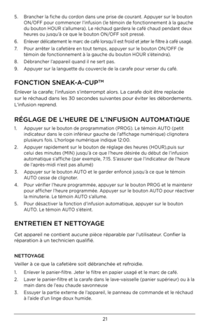 Page 2121
5.   Brancher la fiche du cordon dans une prise de courant. Appuyer sur le bouton 
ON/OFF pour commencer l’infusion (le témoin de fonctionnement à la gauche 
du bouton HOUR s’allumera). Le réchaud gardera le café chaud pendant deux 
heures ou jusqu’à ce que le bouton ON/OFF soit pressé.
\b.  Enlever délicatement le marc de café lorsqu’il est froid et jeter le filtre à café usagé.
7.     Pour arrêter la cafetière en tout temps, appuyer sur le bouton ON/OFF (le 
témoin de fonctionnement à la gauche du...