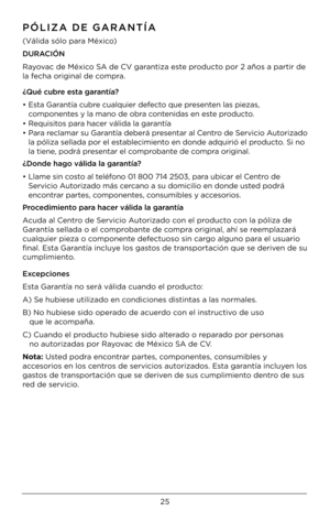 Page 2525
PÓLIZA DE GARANTÍA
(Válida sólo para México)
DURACIÓN 
Rayovac de México SA de CV garantiza este producto por 2 años a par\Dtir de 
la fecha original de c\Dompra.
¿Qué cubre esta garantía?
•  Esta Garantía cubre cualquier defecto que presenten las piezas, 
componentes y la mano de ob\Dra contenidas en este producto.
•  Requisitos para hacer válida la garantía
•  Para reclamar su Garantía deberá presentar al Centro de Servicio Autorizado 
la póliza sellada \Dpor el establecimiento en donde adquirió\D...