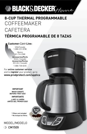 Page 1
*
* Filters not included* No incluye los filtros
Model/Modelo
❍	CM1509
For	online customer service  
and	to	
register 	your	product,	go	to 
www.prodprotect.com/applica
8-CUP THERMAL PROGRAMMABLE 
COFFEEMAKER
CAFETERA  
TÉRMICA PROGRAMABLE DE 8 TAZAS
CustomerCare Line:	USA/Canada	1-800-231-9786
Mexico	
01-714-2500
Accessories/Parts (USA	/	Canada)	
Accesorios/Partes (ee.UU	/	Canadá)	
1-800-738-0245
IMPORTANT
WASH CARAFE  BEFORE FIRST USE!
IMPORTANTE
¡LAVE LA JARRA  ANTES DEL PRIMER USO! 