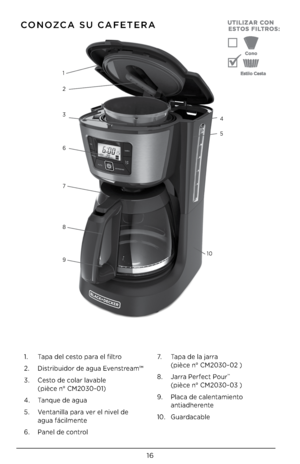 Page 1616
CONOZCA SU CAFETERA
1. Tapa del cesto para el filtro
2.  Distribuidor de agua Evenstream™
3.  Cesto de colar lavable 
 
 (pièce n° CM2030-01)
4.  Tanque de agua
5.  Ventanilla para ver el nivel de 
 
 agua fácilmente
6.  Panel de control 7.
  Tapa de la jarra 
 
  (pièce n° CM2030-02 )
8.  Jarra Perfect Pour
™  
 (pièce n° CM2030-03 )
9.  Placa de calentamiento 
 
 antiad\berente
10.  Guardacable
1
2
4
3
5
6
7
8
9 10  