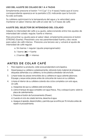Page 2020
ANTES \bE COLAR CAFÉ
1. Para registrar su producto, visite www.prodprotect.com/applica.
2.  Desempaque su cafetera cuidadosamente, retirando todo material de empaque, 
etiquetas ad\beridas a su cafetera y la tira plástica alrededor del enc\bufe.
3.  Limpie todas las piezas removibles de su cafetera en agua caliente jabonosa. 
Enjuage y seque estas piezas antes de colocarlas de nuevo en su cafetera.
4.  Limpie el interior de su cafetera colando dos ciclos completos con solo agua, 
 
sin café.
a....