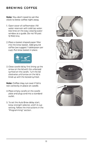 Page 1111
\fREWING COFFEE
Note: You don’t need to set the 
clock to brew coffee right away.
1. Open cover of coffeemaker. Fill 
water reservoir with cold tap water. 
Use lines on the easy viewing water 
window as a guide. Do not fill past  
12 MAX line. 
2. Place a basket shaped paper filter 
into the brew basket. Add ground 
coffee (we suggest 1 tablespoon per 
cup). Put brew basket in place.  
 
 
 
 
 
3. Close carafe lid by first lining up the 
arrow on the lid with the unlocked 
symbol on the carafe. Turn...