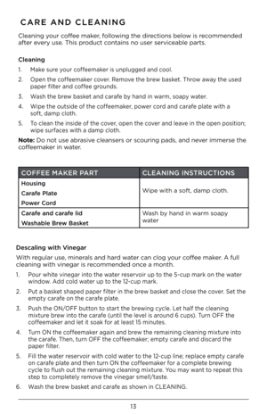 Page 1313
CARE AND CLEANING
Cleaning your coffee maker, following the directions below is recommended 
after every use. This product contains no user serv\Kiceable parts. 
 
Cleaning
1. Make sure your coffeemaker is unplugged and cool.
2. Open the coffeemaker cover. Remove the brew basket. Throw away the used  
 paper filter and coffee grounds.
3. Wash the brew basket and carafe by hand in warm, soapy water.
4. Wipe the outside of the coffeemaker, power cord and carafe plate with a  
 soft, damp cloth.
5. To...