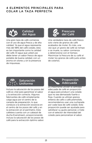 Page 2323
4 ELEMENTOS PRINCIPALES PARA 
COLAR LA TAZA PERFECTA
Una gran taza de café comienza 
con el uso de agua fr\Kesca y de alta 
calidad. Ya que el agua representa 
más del 98% del ca\Kfé colado, ésta 
es tan importante como la calidad 
del café. El agua \Kque usted use 
debe tener un sabor fresco de agua 
potable de buena ca\Klidad, con un 
aroma sin olores y sin la presencia 
de impuresas.
Incluso la saturación de los posos del 
café es vital para garantizar el sabor 
y la extracción correcta. Algunos...