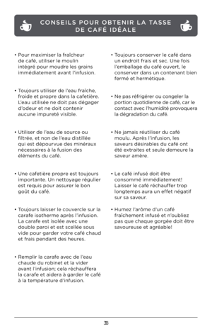 Page 3838
• Pour maximiser la fraîcheur 
de café, utiliser le moulin 
intégré pour moudre les grains 
immédiatement avant l’infusion. 
 
• Toujours utiliser de l’eau fraîche, 
froide et propre dans la cafetière. 
L’eau utilisée ne doit pas dégager 
d’odeur et ne doit contenir 
aucune impureté visible.   
 
• Utiliser de l’eau de source ou 
filtrée, et non de l’eau distillée 
qui est dépourvue des minéraux 
nécessaires à la fusion des 
éléments du café. 
 
• Une cafetière propre est toujours 
importante. Un...