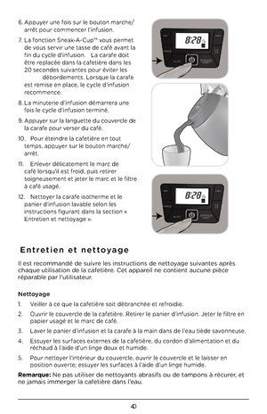 Page 4040
6. Appuyer une fois sur le bouton marche/
arrêt pour commencer l’infusion.
7. La fonction \bneak-A-Cup™ vous permet 
de vous servir une tasse de café avant la 
fin du cycle d’infusion.  La carafe doit 
être replacée dans la cafetière dans les 
20 secondes suivantes pour éviter les 
   débordements. Lorsque la carafe 
est remise en place, le cycle d’infusion 
recommence.
8. La minuterie d’infusion démarrera une 
fois le cycle d’infusion terminé. 
9. Appuyer sur la languette du couvercle de 
la carafe...