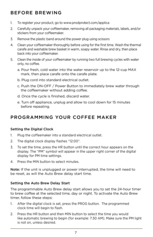 Page 77
\fEFORE \fREWING
PROGRAMMING YOUR COFFEE MAKER
1. To register your product, go to www.prodprotect.com/applica
2. Carefully unpack your coffeemaker, removing all packaging materials, labels, and/or 
stickers from your coffeemaker.
3. Remove the plastic band around the power plug using scissors
4. Clean your coffeemaker thoroughly before using for the first time. Wash the thermal 
carafe and washable brew basket in warm, soapy water. Rinse and dry, then place 
back into your coffeemaker. 
5. Clean the...