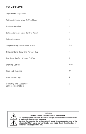 Page 2CONTENTS
Important Safeguar\b\f 
Getting to know your Coffee Maker
Pro\buct Benefit\f
 
 
 
Getting to know your Control Panel
Before Brewing 
Programming your Coffee Maker
4 Element\f to Brew the Perfect Cup
Tip\f for a Perfect Cup of Coffee
Brewing Coffee
Care an\b Cleaning 
Trouble\fhooting
Warranty an\b Cu\ftomer
 Service Information
 
 
 
 
1
2
3
4
5
5-6
7
8
9 -10
10
12
 
 
 
13
W ARNING
RISK  OF FIRE  OR ELEC TRIC  SHOCK.  DO NOT OPEN.
The  lightning  symbol refers  to “dangero us   voltage”;  the...