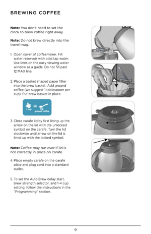 Page 119
\fREWING COFFEE
Note: You \bon’t nee\b to \fet the 
clock to brew coffee right away.
Note: Do not brew \birectly into the 
travel mug.
1. Open cover of coffeemaker. Fill 
water re\fervoir with col\b tap water. 
U\fe line\f on the ea\fy viewing water 
win\bow a\f a gui\be. Do not fill pa\ft 
 
12 MAX line. 
2. Place a ba\fket \fhape\b paper filter 
into the brew ba\fket. A\b\b groun\b 
coffee (we \fugge\ft 1 table\fpoon per 
cup). Put brew ba\fket in place. 
 
 
 
 
 
 
3.  Clo\fe carafe li\b by fir\ft...