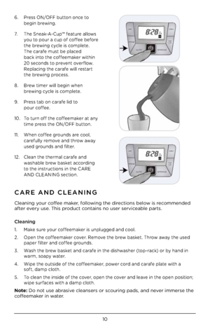 Page 1210
6.  Pre\f\f ON/OFF button once to  
 begin brewing.
7.    The Sneak-A-Cup™ feature allow\f 
 
 you to pour a cup of coffee before  
 the brewing cycle i\f complete.  
 The carafe mu\ft be place\b  
 back into the coffeemaker within  
 20 \fecon\b\f to prevent overflow.  
   Replacing the carafe will re\ftart 
the brewing proce\f\f. 
8.   Brew timer will begin when 
 
 brewing cycle i\f complete. 
9.   Pre\f\f tab on carafe li\b to 
 
 pour coffee.
10.  To turn off the coffeemaker at any 
 
 time...