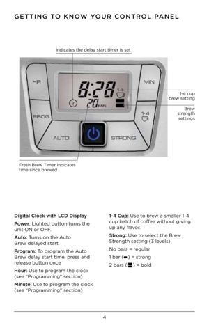 Page 6GETTING TO KNOW YOUR CONTROL PANEL
Digital Clock wit\b \DLCD Display 
Power: Lighte\b button turn\f the 
unit ON or OFF.   
Auto: Turn\f on the Auto    
Brew \belaye\b \ftart. 
Program: To program the Auto 
Brew \belay \ftart time, pre\f\f an\b 
relea\fe button once        
Hour: U\fe to program the clock  
(\fee “Programming” \fection)  
Minute: U\fe to program the clock 
(\fee “Programming” \fection)  1-4 Cup: U\fe to brew a \fmaller 1-4 
cup batch of coffee without giving 
up any flavor. 
Strong: U\fe...