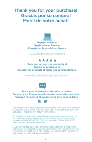 Page 22
Should you have any questions or concerns with your new product, please call our Customer Service Line at 1-800-231-9786 (US and Canada).  Please do not return to the store.
Si usted tiene alguna inquietud o pregunta con su producto, por favor llame a nuestra línea de servicio al cliente una atención inmediata 1-800-231-9786 (EE.UU/Canadá)  01-800-71\b-2503 (México). No devuela a la tienda.
Si vous avez des questions ou des préoccupations à propos de votre nouveau produit, veuillez communiquer avec...