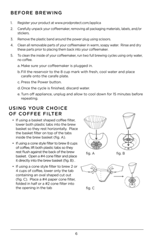 Page 66
BEFORE BREWING
1. Register your product at www.prodprotect.com/applica
2. Carefully unpack your coffeemaker, removing all packaging materials, labels, and/or 
stickers.
3. Remove the plastic band around the power plug using scissors.
\b. Clean all removable parts of your coffeemaker in warm, soapy water.  Rinse and dry 
these parts prior to placing them back into your coffeemaker. 
5. To clean the inside of your coffeemaker, run two full brewing cycles using only water, 
no coffee.  
a. Make sure your...