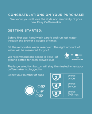 Page 2CONGRATULATIONS ON YOUR PURCHASE!
We know you will love the style and simplicit\Oy of your new Easy Coffeemaker. 
GETTING STARTED:
Before first use, hand wash carafe and run just water 
through the brewer a couple of times.
\fill the removable water reservoir.  The right amount of 
water will be measured for you!
We recommend one scoop (1 Tbsp) of 
ground coffee for each brewed cup
The large selection button will stay illuminated when your 
coffeemaker is plugged in.
Select your number of cups
press...